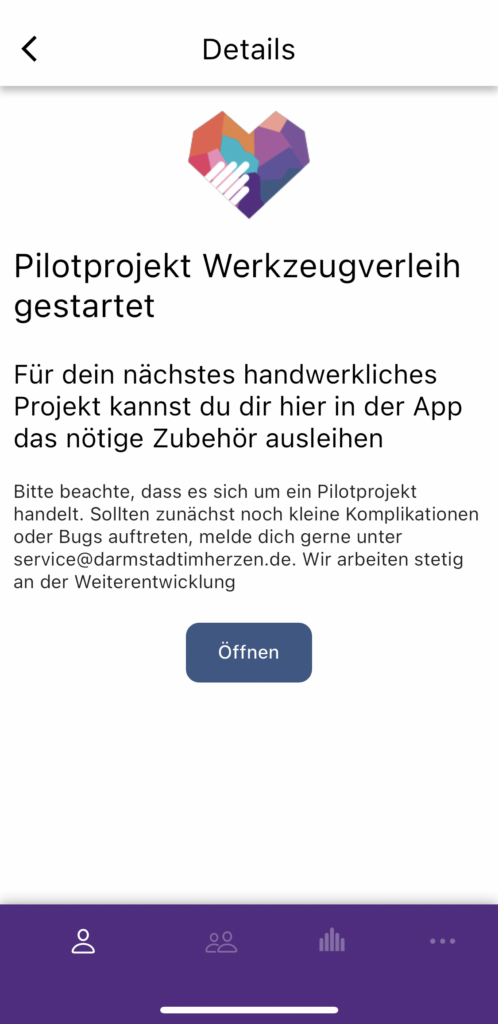 Information zum Werkzeugverleih: Pilotprojekt Werkzeugverleih gestartet. 
Für dein nächstes Projekt kannst du hier in der App das nötige Zubehör ausleihen
Bitte beachte, dass es sich um ein Pilotprojekt handelt. Sollten zunächst noch kleine Komplikationen oder Bugs auftreten, melde dich gerne unter service@darmstadtimherzen.de. Wir arbeiten stetig an der Weiterentwicklung 
Mit der Schaltfläche Öffnen gelangt man zur Registrierung (oder direkt zum Werkzeugverleih)